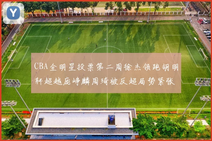 CBA全明星投票第二周徐杰领跑胡明轩超越庞峥麟周琦被反超局势紧张