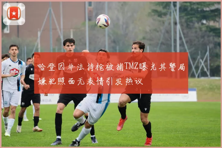 哈登因非法持枪被捕TMZ曝光其警局嫌犯照面无表情引发热议
