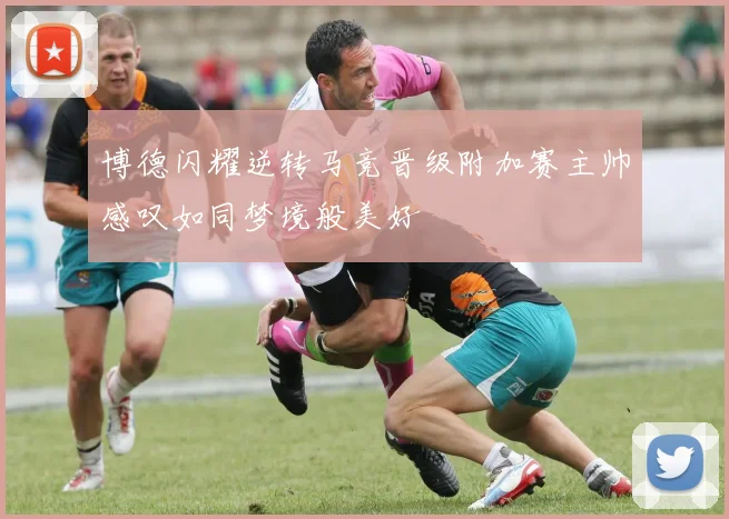 博德闪耀逆转马竞晋级附加赛主帅感叹如同梦境般美好