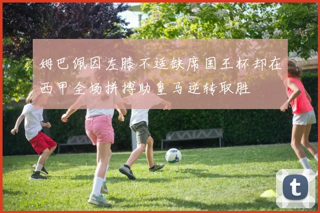 姆巴佩因左膝不适缺席国王杯却在西甲全场拼搏助皇马逆转取胜