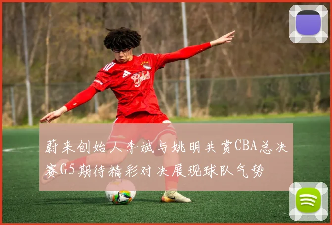 蔚来创始人李斌与姚明共赏CBA总决赛G5期待精彩对决展现球队气势