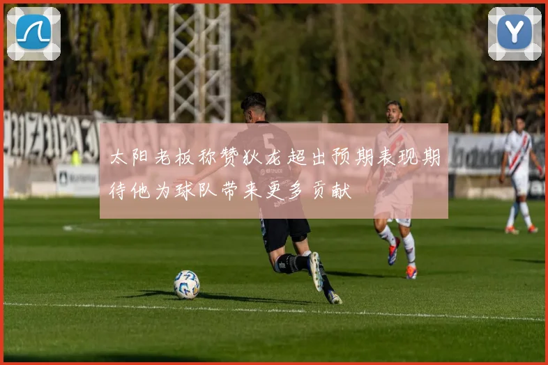 太阳老板称赞狄龙超出预期表现期待他为球队带来更多贡献