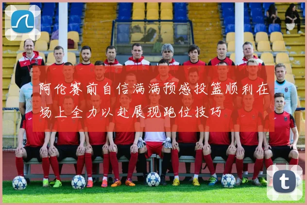 阿伦赛前自信满满预感投篮顺利在场上全力以赴展现跑位技巧