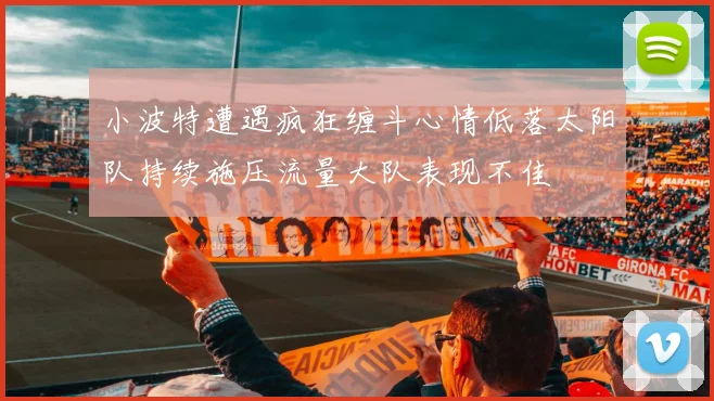 小波特遭遇疯狂缠斗心情低落太阳队持续施压流量大队表现不佳