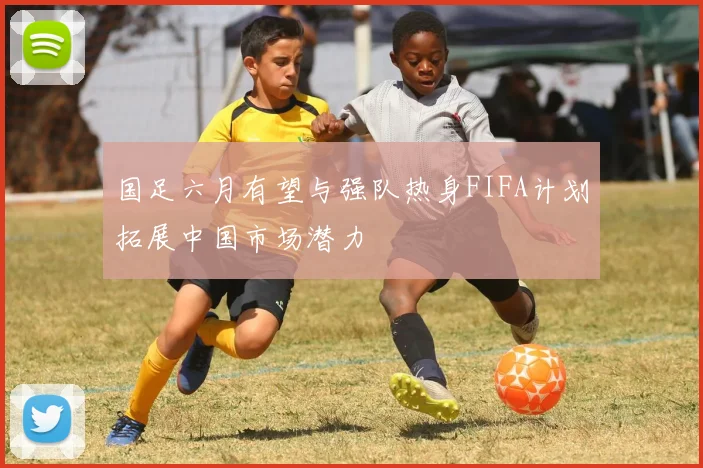 国足六月有望与强队热身FIFA计划拓展中国市场潜力