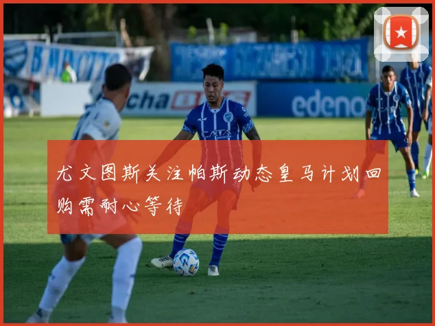 尤文图斯关注帕斯动态皇马计划回购需耐心等待