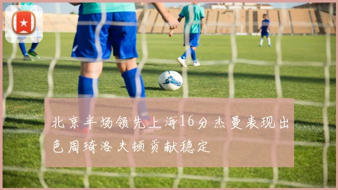 北京半场领先上海16分杰曼表现出色周琦洛夫顿贡献稳定