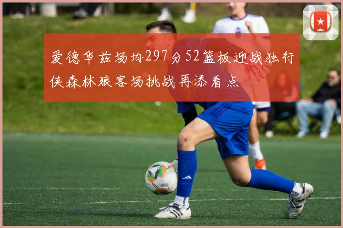 爱德华兹场均297分52篮板迎战独行侠森林狼客场挑战再添看点