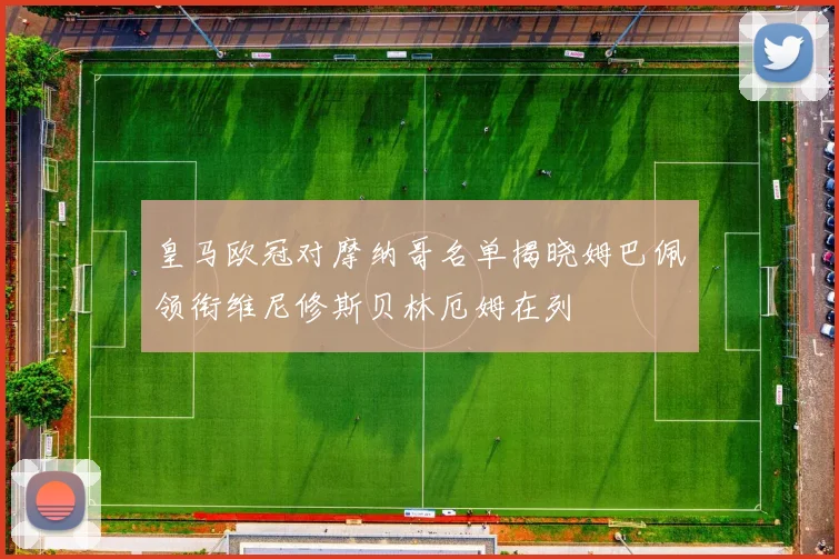 皇马欧冠对摩纳哥名单揭晓姆巴佩领衔维尼修斯贝林厄姆在列