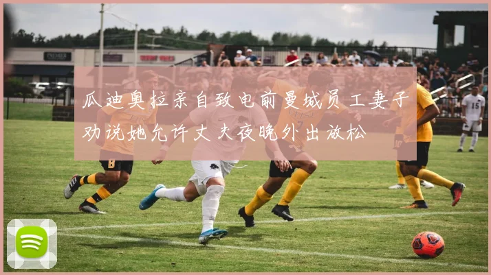 瓜迪奥拉亲自致电前曼城员工妻子劝说她允许丈夫夜晚外出放松
