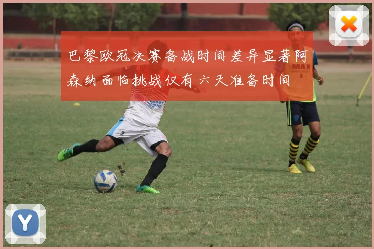 巴黎欧冠决赛备战时间差异显著阿森纳面临挑战仅有六天准备时间
