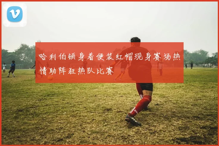 哈利伯顿身着便装红帽现身赛场热情助阵狂热队比赛
