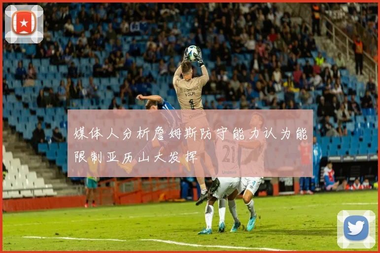 媒体人分析詹姆斯防守能力认为能限制亚历山大发挥