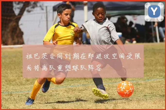 祖巴茨合同到期在即进攻空间受限或将离队重塑球队阵容