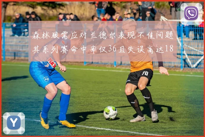 森林狼需应对兰德尔表现不佳问题其系列赛命中率仅36且失误高达18次