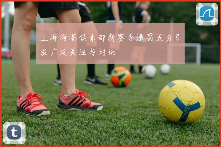 上海海港俱乐部新赛季遭罚五分引发广泛关注与讨论